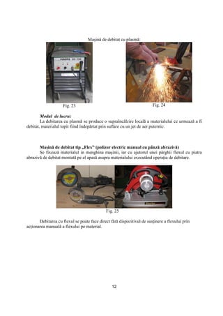 12
Maşină de debitat cu plasmă:
Fig. 23 Fig. 24
Modul de lucru:
La debitarea cu plasmă se produce o supraîncălzire locală a materialului ce urmează a fi
debitat, materialul topit fiind îndepărtat prin suflare cu un jet de aer puternic.
Maşină de debitat tip „Flex” (polizor electric manual cu pânză abrazivă)
Se fixează materialul in menghina maşinii, iar cu ajutorul unei pârghii flexul cu piatra
abrazivă de debitat montată pe el apasă asupra materialului executând operaŃia de debitare.
Fig. 25
Debitarea cu flexul se poate face direct fără dispozitivul de susŃinere a flexului prin
acŃionarea manuală a flexului pe material.
 