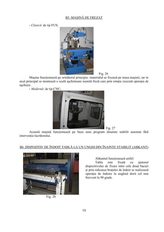 13
B5. MAŞINĂ DE FREZAT
- Clasică: de tip FUS;
Fig. 26
Maşina funcŃionează pe următorul principiu: materialul se fixează pe masa maşinii, iar in
axul principal se montează o sculă aşchietoare numită freză care prin rotaŃie execută operaŃia de
aşchiere.
- Modernă: de tip CNC;
Fig. 27
Această maşină funcŃionează pe baza unui program dinainte stabilit automat fără
intervenŃia lucrătorului.
B6. DISPOZITIV DE ÎNDOIT TABLĂ LA UN UNGHI DIN ÎNAINTE STABILIT (ABKANT)
Fig. 28
Abkantul funcŃionează astfel:
Tabla este fixată cu ajutorul
dispozitivului de fixare intre cele două bacuri
şi prin ridicarea braŃului de îndoit se realizează
operaŃia de îndoire la unghiul dorit cel mai
frecvent la 90 grade.
 