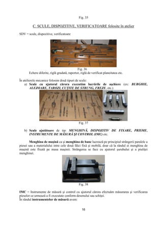 16
Fig. 35
C. SCULE, DISPOZITIVE, VERIFICATOARE folosite în atelier
SDV = scule, dispozitive, verificatoare
Fig. 36
Echere diferite, riglă gradată, raportor, riglă de verificat planeitatea etc.
În atelierele mecanice folosim două tipuri de scule:
a) Scule cu ajutorul cărora executăm lucrările de aşchiere (ex: BURGHIE,
ALEZOARE, TAROZI, CUłITE DE STRUNG, FREZE, etc.)
Fig. 37
b) Scule ajutătoare de tip: MENGHINĂ, DISPOZITIV DE FIXARE, PRISME,
INSTRUMENTE DE MĂSURĂ ŞI CONTROL (IMC) etc.
Menghina de maşină ca şi menghina de banc lucrează pe principiul strângerii paralele a
piesei sau a materialului intre cele două fălci fixă şi mobilă, doar că la rândul ei menghina de
maşină este fixată pe masa maşinii. Strângerea se face cu ajutorul şurubului şi a piuliŃei
menghinei.
Fig. 38
IMC = Instrumente de măsură şi control cu ajutorul cărora efectuăm măsurarea şi verificarea
pieselor ce urmează a fi executate conform desenului sau schiŃei.
În rândul instrumentelor de măsură avem:
 