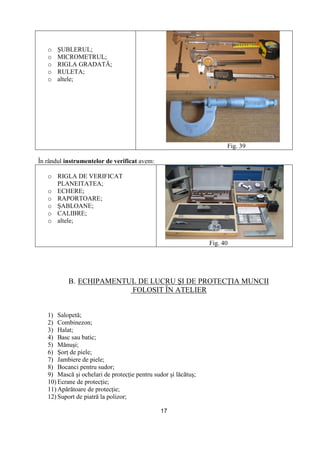17
o ŞUBLERUL;
o MICROMETRUL;
o RIGLA GRADATĂ;
o RULETA;
o altele;
Fig. 39
În rândul instrumentelor de verificat avem:
o RIGLA DE VERIFICAT
PLANEITATEA;
o ECHERE;
o RAPORTOARE;
o ŞABLOANE;
o CALIBRE;
o altele;
Fig. 40
B. ECHIPAMENTUL DE LUCRU ŞI DE PROTECłIA MUNCII
FOLOSIT ÎN ATELIER
1) Salopetă;
2) Combinezon;
3) Halat;
4) Basc sau batic;
5) Mănuşi;
6) ŞorŃ de piele;
7) Jambiere de piele;
8) Bocanci pentru sudor;
9) Mască şi ochelari de protecŃie pentru sudor şi lăcătuş;
10) Ecrane de protecŃie;
11) Apărătoare de protecŃie;
12) Suport de piatră la polizor;
 