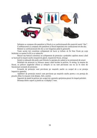 18
Fig. 41
Salopeta se compune din pantaloni şi bluză şi se confecŃionează din material numit “doc”.
Combinezonul se compune din pantaloni şi bluză împreună este confecŃionat tot din doc.
Halatul se confecŃionează din doc şi are lungimea până la genunchi.
Toate aceste trei constituie echipament de lucru şi trebuie să fie bine fixate pe corp
încheiate cu nasturi la fel ca şi mânecile.
Bascul sau baticul constituie un echipament de protecŃie a podoabei capilare atunci când
se lucrează la maşini unelte (maşină de găurit, maşină de frezat, strung).
ŞorŃul şi mănuşile din piele sunt folosite la operaŃia de sudură şi ne protejează de arsuri.
Ochelarii de protecŃie se folosesc atunci când lucrăm la polizor, la strung, la maşina de
frezat, cu polizor unghiular (Flex) şi utilajele ce nu sunt prevăzute sau nu au în stare de
funcŃionare ecranele de protecŃie.
Ecranele de protecŃie sunt prevăzute pe maşinile unelte cu scopul de a ne proteja
împotriva şpanului.
Apărători de protecŃia muncii sunt prevăzute pe maşinile unelte pentru a ne proteja de
piesele aflate în mişcare (roŃi dinŃate, fulii, curele).
Suportul de piatră la polizor are scopul de a permite sprijinirea piesei în timpul polizării.
DistanŃa dintre suport şi piatră nu va depăşii 3 mm.
 