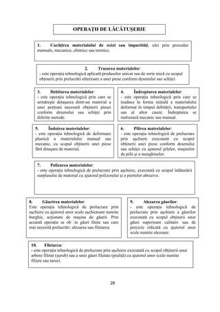 28
OPERAłII DE LĂCĂTUŞERIE
1. CurăŃirea materialului de oxizi sau impurităŃi, ulei prin procedee
manuale, mecanice, chimice sau termice.
2. Trasarea materialelor:
- este operaŃia tehnologică aplicată produselor unicat sau de serie mică cu scopul
obŃinerii prin prelucrări ulterioare a unei piese conform desenului sau schiŃei
3. Debitarea materialelor:
- este operaŃia tehnologică prin care se
urmăreşte detaşarea dintr-un material a
unei porŃiuni necesară obŃinerii piesei
conform desenului sau schiŃei prin
diferite metode.
4. Îndreptarea materialelor:
- este operaŃia tehnologică prin care se
readuce la forma iniŃială a materialului
deformat în timpul debitării, transportului
sau al altor cauze. Îndreptarea se
realizează mecanic sau manual.
5. Îndoirea materialelor:
- este operaŃia tehnologică de deformare
plastică a materialului manual sau
mecanic, cu scopul obŃinerii unei piese
fără detaşare de material.
6. Pilirea materialelor:
- este operaŃia tehnologică de prelucrare
prin aşchiere executată cu scopul
obŃinerii unei piese conform desenului
sau schiŃei cu ajutorul pilelor, maşinilor
de pilit şi a menghinelor.
7. Polizarea materialelor:
- este operaŃia tehnologică de prelucrare prin aşchiere, executată cu scopul înlăturării
surplusului de material cu ajutorul polizorului şi a pietrelor abrazive.
8. Găurirea materialelor:
Este operaŃia tehnologică de prelucrare prin
aşchiere cu ajutorul unor scule aşchietoare numite
burghie, acŃionate de maşina de găurit. Prin
această operaŃie se obțin găuri finite sau care
mai necesită prelucrări: alezarea sau filetarea.
9. Alezarea găurilor:
- este operaŃia tehnologică de
prelucrare prin aşchiere a găurilor
executată cu scopul obŃinerii unor
găuri superioare calitativ sau de
precizie ridicată cu ajutorul unor
scule numite alezoare.
10. Filetarea:
- este operaŃia tehnologică de prelucrare prin aşchiere executată cu scopul obŃinerii unui
arbore filetat (şurub) sau a unei găuri filetate (piuliŃă) cu ajutorul unor scule numite
filiere sau tarozi.
 