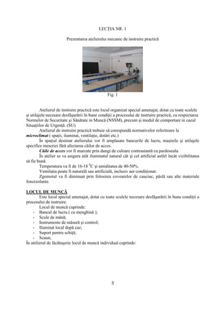 3
LECłIA NR. 1
Prezentarea atelierului mecanic de instruire practică
Fig. 1
Atelierul de instruire practică este locul organizat special amenajat, dotat cu toate sculele
şi utilajele necesare desfăşurării în bune condiŃii a procesului de instruire practică, cu respectarea
Normelor de Securitate şi Sănătate in Muncă (NSSM), precum şi modul de comportare in cazul
SituaŃiilor de UrgenŃă. (SU)
Atelierul de instruire practică trebuie să corespundă normativelor referitoare la
microclimat ( spaŃii, iluminat, ventilaŃie, dotări etc.)
În spaŃiul destinat atelierului vor fi amplasate bancurile de lucru, maşinile şi utilajele
specifice meseriei fără afectarea căilor de acces.
Căile de acces vor fi marcate prin dungi de culoare contrastantă cu pardoseala.
În atelier se va asigura atât iluminatul natural cât şi cel artificial astfel încât vizibilitatea
să fie bună.
Temperatura va fi de 16-18 0
C şi umiditatea de 40-50%.
VentilaŃia poate fi naturală sau artificială, inclusiv aer condiŃionat.
Zgomotul va fi diminuat prin folosirea covoarelor de cauciuc, pâslă sau alte materiale
fonoizolante.
LOCUL DE MUNCĂ
Este locul special amenajat, dotat cu toate sculele necesare desfăşurării în bune condiŃii a
procesului de instruire.
Locul de muncă cuprinde:
- Bancul de lucru ( cu menghină );
- Scule de mână;
- Instrumente de măsură şi control;
- Iluminat local după caz;
- Suport pentru schiŃă;
- Scaun;
În atelierul de lăcătuşerie locul de muncă individual cuprinde:
 