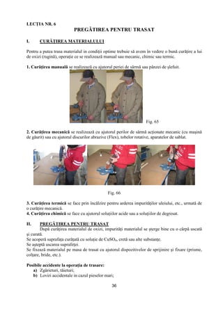 36
LECłIA NR. 6
PREGĂTIREA PENTRU TRASAT
I. CURĂłIREA MATERIALULUI
Pentru a putea trasa materialul in condiŃii optime trebuie să avem în vedere o bună curăŃire a lui
de oxizi (rugină), operaŃie ce se realizează manual sau mecanic, chimic sau termic.
1. CurăŃirea manuală se realizează cu ajutorul periei de sârmă sau pânzei de şlefuit.
Fig. 65
2. CurăŃirea mecanică se realizează cu ajutorul perilor de sârmă acŃionate mecanic (cu maşină
de găurit) sau cu ajutorul discurilor abrazive (Flex), tobelor rotative, aparatelor de sablat.
Fig. 66
3. CurăŃirea termică se face prin încălzire pentru arderea impurităŃilor uleiului, etc., urmată de
o curăŃire mecanică.
4. CurăŃirea chimică se face cu ajutorul soluŃiilor acide sau a soluŃiilor de degresat.
II. PREGĂTIREA PENTRU TRASAT
După curăŃirea materialul de oxizi, impurităŃi materialul se şterge bine cu o cârpă uscată
şi curată.
Se acoperă suprafaŃa curăŃată cu soluŃie de CuSO4, cretă sau alte substanŃe.
Se aşteptă uscarea suprafeŃei.
Se fixează materialul pe masa de trasat cu ajutorul dispozitivelor de sprijinire şi fixare (prisme,
colŃare, bride, etc.).
Posibile accidente la operaŃia de trasare:
a) Zgârieturi, tăieturi;
b) Loviri accidentale in cazul pieselor mari;
 