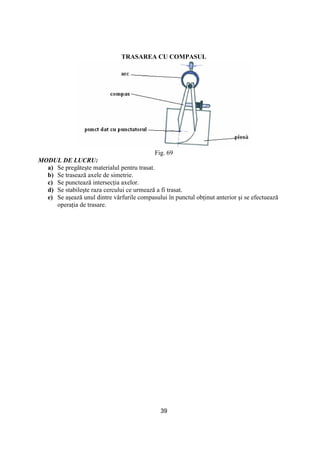39
TRASAREA CU COMPASUL
Fig. 69
MODUL DE LUCRU:
a) Se pregăteşte materialul pentru trasat.
b) Se trasează axele de simetrie.
c) Se punctează intersecŃia axelor.
d) Se stabileşte raza cercului ce urmează a fi trasat.
e) Se aşează unul dintre vârfurile compasului în punctul obŃinut anterior şi se efectuează
operaŃia de trasare.
 