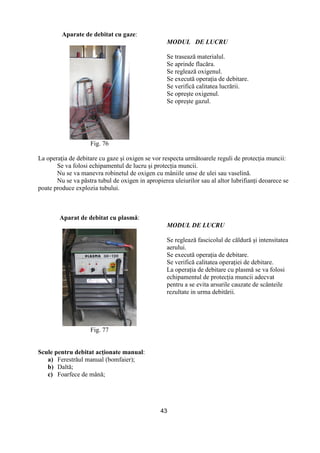 43
Aparate de debitat cu gaze:
Fig. 76
MODUL DE LUCRU
Se trasează materialul.
Se aprinde flacăra.
Se reglează oxigenul.
Se execută operaŃia de debitare.
Se verifică calitatea lucrării.
Se opreşte oxigenul.
Se opreşte gazul.
La operaŃia de debitare cu gaze şi oxigen se vor respecta următoarele reguli de protecŃia muncii:
Se va folosi echipamentul de lucru şi protecŃia muncii.
Nu se va manevra robinetul de oxigen cu mâniile unse de ulei sau vaselină.
Nu se va păstra tubul de oxigen in apropierea uleiurilor sau al altor lubrifianŃi deoarece se
poate produce explozia tubului.
Aparat de debitat cu plasmă:
Fig. 77
MODUL DE LUCRU
Se reglează fascicolul de căldură şi intensitatea
aerului.
Se execută operaŃia de debitare.
Se verifică calitatea operaŃiei de debitare.
La operaŃia de debitare cu plasmă se va folosi
echipamentul de protecŃia muncii adecvat
pentru a se evita arsurile cauzate de scânteile
rezultate in urma debitării.
Scule pentru debitat acŃionate manual:
a) Ferestrăul manual (bomfaier);
b) Daltă;
c) Foarfece de mână;
 