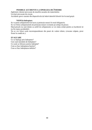 49
POSIBILE ACCIDENTE LA OPERAłIA DE ÎNDOIRE
Zgârieturi, tăieturi provocate de muchile ascuŃite ale materialului.
Lovituri provocate de ciocan.
Accidente grave cauzate din dispozitivele de îndoit datorită folosirii lor în mod greşit.
NSSM la îndreptare
Se va porta echipamentul de lucru şi protecŃia muncii în mod obligatoriu.
Se vor folosi echipamentele de protecŃia muncii existente pe utilaje (la prese).
Dacă presele nu sunt dotate cu astfel de echipamente se vor căuta soluŃii pentru ca lucrătorul să
nu fie expus accidentării.
Nu se vor folosi scule necorespunzătoare din punct de vedere tehnic, (ciocane crăpate, prost
fixate în coadă etc.).
EVALUARE
Ce se înŃelege prin îndreptare?
Care sunt metodele de îndreptare?
Ce scule se folosesc pentru îndreptat?
Cum se face îndreptarea barelor?
Cum se face îndreptarea tablelor?
 