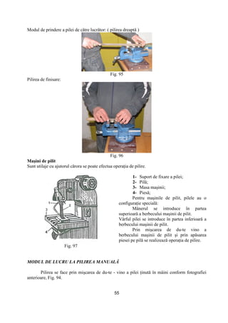 55
Modul de prindere a pilei de către lucrător: ( pilirea dreaptă )
Fig. 95
Pilirea de finisare:
Fig. 96
Maşini de pilit
Sunt utilaje cu ajutorul cărora se poate efectua operaŃia de pilire.
Fig. 97
1- Suport de fixare a pilei;
2- Pilă;
3- Masa maşinii;
4- Piesă;
Pentru maşinile de pilit, pilele au o
configuraŃie specială:
Mânerul se introduce în partea
superioară a berbecului maşinii de pilit.
Vârful pilei se introduce în partea inferioară a
berbecului maşinii de pilit.
Prin mişcarea de du-te vino a
berbecului maşinii de pilit şi prin apăsarea
piesei pe pilă se realizează operaŃia de pilire.
MODUL DE LUCRU LA PILIREA MANUALĂ
Pilirea se face prin mişcarea de du-te - vino a pilei Ńinută în mâini conform fotografiei
anterioare, Fig. 94.
 