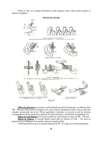 56
Pilirea se face rar şi apăsat folosindu-se toată lungimea utilă a pilei perfect paralel cu
bacurile menghinei.
TIPURI DE PILIRE
Fig. 98
Pilirea de degroşare se execută cu pila bastardă sau pilele de degroşare cu mărimea între
300 – 400 mm. Pilirea poate fi dreaptă sau în cruce. Pilirea suprafeŃelor curbe se face cu pile late
rotunde, semirotunde sau ovale. Pilirea suprafeŃelor interioare se execută cu pile de secŃiune
corespunzătoare pentru prelucrarea găurilor de formă rotundă şi ovală pătrată, triunghiulară, etc.
Pilirea de semi-finisare se execută cu pilele de semi-finisare cu lung. de 200 – 250 mm.
Pilirea de finisare se execută Ńinând corpul pilei de finisare (L=100 – 150 mm) cu
degetele mari şi arătătoare de la ambele mâini pe lungimea fibrei.
Verificarea pilirii se face cu ajutorul echerului de 900
şi a riglei de verificat planeitatea.
 