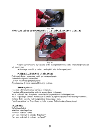 59
Fig. 100
MODUL DE LUCRU CU POLIZOR MANUAL CU PÂNZĂ ABRAZIVĂ (FLEXUL)
Fig. 101
Corpul lucrătorului va fi poziŃionat astfel încât pânza flexului să fie orientată spre umărul
lui, nu spre cap.
Apăsarea pe material se va face cu simŃ fără o forŃă disproporŃionată.
POSIBILE ACCIDENTE LA POLIZARE
Zgârieturi, tăieturi produse de piatră sau piesa prelucrată.
Polizări ale degetului sau a mânii.
Lovituri cauzate de spargerea pietrei.
Arsuri cauzate de piesa supraîncălzită prin polizare.
NSSM la polizare
Folosirea echipamentului de lucru este obligatorie.
Folosirea echipamentului de protecŃie a muncii este obligatorie.
Nu se va folosii forŃa de apăsare a materialului pe piatră în mod disproporŃionat.
Nu se va poliza pe lateralul pietrei decât în situaŃii excepŃionale când nu există altă posibilitate.
DistanŃa dintre suportul pietrei şi piatră va fi maxim de 3 mm.
Pietrele de polizor vor fi rectificate periodic pentru a fi eliminată ovalitatea pietrei.
EVALUARE
DefiniŃia polizării.
Modul de lucru la polizor.
Modul de lucru cu Flexul.
Care sunt pericolele la operaŃia de polizare?
Care sunt pericolele la polizare cu „flexul”?
 