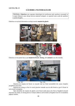 60
LECłIA NR. 13
GĂURIREA MATERIALELOR
DefiniŃie: Găurirea este operaŃia tehnologică de prelucrare prin aşchiere executată in
scopul obŃinerii unui alezaj intr-un material compact, cu ajutorul unor scule de aşchiere
numite burghie.
Găurirea se execută folosindu-se utilaje numite maşini de găurit.
Fig. 102
Găurirea se mai poate face şi pe maşini de frezat, strung, prin ştanŃare sau alte metode.
Fig. 103 Fig. 104
Găurirea pe maşina de frezat se execută mai rar fiind nerentabilă din cauza timpilor
pregătitori prea mari.
Găurirea pe strung se face în cazul pieselor rotunde sau de altă formă ce pot fi fixate în
universalul strungului.
Spre deosebire de maşina de găurit şi de frezat unde piesa este fixă şi burghiul execută
mişcarea de rotaŃie, la strung piesa se roteşte odată cu universalul şi burghiul este fix în mandrina
păpuşii mobile.
 