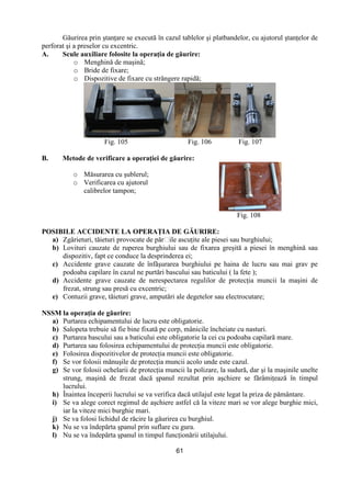 61
Găurirea prin ştanŃare se execută în cazul tablelor şi platbandelor, cu ajutorul ştanŃelor de
perforat şi a preselor cu excentric.
A. Scule auxiliare folosite la operaŃia de găurire:
o Menghină de maşină;
o Bride de fixare;
o Dispozitive de fixare cu strângere rapidă;
Fig. 105 Fig. 106 Fig. 107
B. Metode de verificare a operaŃiei de găurire:
o Măsurarea cu şublerul;
o Verificarea cu ajutorul
calibrelor tampon;
Fig. 108
POSIBILE ACCIDENTE LA OPERAłIA DE GĂURIRE:
a) Zgârieturi, tăieturi provocate de părțile ascuŃite ale piesei sau burghiului;
b) Lovituri cauzate de ruperea burghiului sau de fixarea greşită a piesei în menghină sau
dispozitiv, fapt ce conduce la desprinderea ei;
c) Accidente grave cauzate de înfăşurarea burghiului pe haina de lucru sau mai grav pe
podoaba capilare în cazul ne purtări bascului sau baticului ( la fete );
d) Accidente grave cauzate de nerespectarea regulilor de protecŃia muncii la maşini de
frezat, strung sau presă cu excentric;
e) Contuzii grave, tăieturi grave, amputări ale degetelor sau electrocutare;
NSSM la operaŃia de găurire:
a) Purtarea echipamentului de lucru este obligatorie.
b) Salopeta trebuie să fie bine fixată pe corp, mânicile încheiate cu nasturi.
c) Purtarea bascului sau a baticului este obligatorie la cei cu podoaba capilară mare.
d) Purtarea sau folosirea echipamentului de protecŃia muncii este obligatorie.
e) Folosirea dispozitivelor de protecŃia muncii este obligatorie.
f) Se vor folosii mănuşile de protecŃia muncii acolo unde este cazul.
g) Se vor folosii ochelarii de protecŃia muncii la polizare, la sudură, dar şi la maşinile unelte
strung, maşină de frezat dacă şpanul rezultat prin aşchiere se fărâmiŃează în timpul
lucrului.
h) Înaintea începerii lucrului se va verifica dacă utilajul este legat la priza de pământare.
i) Se va alege corect regimul de aşchiere astfel că la viteze mari se vor alege burghie mici,
iar la viteze mici burghie mari.
j) Se va folosi lichidul de răcire la găurirea cu burghiul.
k) Nu se va îndepărta şpanul prin suflare cu gura.
l) Nu se va îndepărta şpanul in timpul funcŃionării utilajului.
 