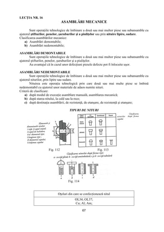 67
LECłIA NR. 16
ASAMBLĂRI MECANICE
Sunt operaŃiile tehnologice de îmbinare a două sau mai multor piese sau subansamble cu
ajutorul ştifturilor, penelor, şuruburilor şi a piuliŃelor sau prin nituire lipire, sudare.
Clasificarea asamblărilor mecanice:
a) Asamblări demontabile;
b) Asamblări nedemontabile;
ASAMBLĂRI DEMONTABILE
Sunt operaŃiile tehnologice de îmbinare a două sau mai multor piese sau subansamble cu
ajutorul ştifturilor, penelor, şuruburilor şi a piuliŃelor.
Au avantajul că în cazul unor defecŃiuni piesele defecte pot fi înlocuite uşor.
ASAMBLĂRI NEDEMONTABILE
Sunt operaŃiile tehnologice de îmbinare a două sau mai multor piese sau subansamble cu
ajutorul niturilor, prin lipire sau sudare.
Nituirea este operaŃia tehnologică prin care două sau mai multe piese se îmbină
nedemontabil cu ajutorul unor materiale de adaos numite nituri.
Criterii de clasificare:
a) după modul de execuŃie asamblare manuală, asamblarea mecanică;
b) după starea nitului, la cald sau la rece;
c) după destinaŃia asamblării, de rezistenŃă, de etanşare, de rezistenŃă şi etanşare;
TIPURI DE NITURI
Fig. 112 Fig. 113
Fig. 114
OŃeluri din care se confecŃionează nitul
OL34; OL37;
Cu; Al; Am;
 