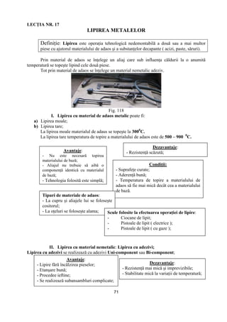 71
LECłIA NR. 17
LIPIREA METALELOR
DefiniŃie: Lipirea este operaŃia tehnologică nedemontabilă a două sau a mai multor
piese cu ajutorul materialului de adaos şi a substanŃelor decapante ( acizi, paste, săruri).
Prin material de adaos se înŃelege un aliaj care sub influenŃa căldurii la o anumită
temperatură se topeşte lipind cele două piese.
Tot prin material de adaos se înŃelege un material nemetalic adeziv.
Fig. 118
I. Lipirea cu material de adaos metalic poate fi:
a) Lipirea moale;
b) Lipirea tare;
La lipirea moale materialul de adaus se topeşte la 3000
C.
La lipirea tare temperatura de topire a materialului de adaos este de 500 – 900 0
C.
II. Lipirea cu material nemetalic: Lipirea cu adezivi;
Lipirea cu adezivi se realizează cu adezivi Uni-component sau Bi-component;
Avantaje:
- Nu este necesară topirea
materialului de bază;
- Aliajul nu trebuie să aibă o
componenŃă identică cu materialul
de bază;
- Tehnologia folosită este simplă;
Dezavantaje:
- RezistenŃă scăzută;
CondiŃii:
- SuprafeŃe curate;
- AderenŃă bună;
- Temperatura de topire a materialului de
adaos să fie mai mică decât cea a materialului
de bază.
Tipuri de materiale de adaos:
- La cupru şi aliajele lui se foloseşte
cositorul;
- La oŃeluri se foloseşte alama; Scule folosite la efectuarea operaŃiei de lipire:
- Ciocane de lipit;
- Pistoale de lipit ( electrice );
- Pistoale de lipit ( cu gaze );
Avantaje:
- Lipire fără încălzirea pieselor;
- Etanşare bună;
- Procedee ieftine;
- Se realizează subansambluri complicate;
Dezavantaje:
- RezistenŃă mai mică şi imprevizibile;
- Stabilitate mică la variaŃii de temperatură;
 
