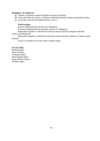 72
POSIBILE ACCIDENTE
a) Tăieturi şi zgârieturi produse de părŃile ascuŃite ale pieselor;
b) Arsuri provocate de sculele ce încălzesc materialul de bază şi topesc materialul de adaos;
c) Arsuri provocate de substanŃele chimice ( acizi );
NSSM la lipire
Purtarea echipamentului de lucru este obligatorie.
Folosirea echipamentului de protecŃia muncii este obligatorie.
Respectarea regulilor si măsurilor de protecŃia muncii specifice utilajelor acŃionate
electric este obligatorie.
Respectarea regulilor si măsurilor de protecŃia muncii specifice utilajelor ce folosesc gaze
naturale.
Acizii se vor păstra în vase de sticlă cu dopuri etanşe.
EVALUARE:
DefiniŃia lipirii.
Tipuri de lipire.
Avantajele lipirii.
Dezavantajele lipirii.
Scule folosite la lipire.
NSSM la lipire.
 