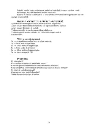 76
Datorită gazului protector in timpul sudării se împiedică formarea oxizilor, zgurii.
Se foloseşte frecvent la sudarea tablelor sub 5 mm.
Sudarea cu flacără oxiacetilenică se foloseşte mai frecvent în tinichigeria auto, dar este
scumpă şi nerentabilă.
POSIBILE ACCIDENTE LA OPERAłIA DE SUDURĂ
Zgârieturi sau tăieturi provocate de muchile ascuŃite ale pieselor.
Arsuri cauzate de încălzirea materialului sau a piesei in timpul lucrului.
Arsuri cauzate de stropii de sudură.
Vătămarea ochilor in cazul expunerii la arcul electric.
Vătămarea pielii in urma radiaŃiei si a căldurii din timpul sudării.
Electrocutarea.
NSSM la operaŃia de sudură
Se va porta echipamentul de lucru şi cel de protecŃie.
Se va folosi masca de protecŃie.
Se vor folosi mănuşile de protecŃie.
Se va folosi şorŃul de protecŃie.
Se vor folosi jambierele de protecŃie.
Se vor respecta regulile PSI.
EVALUARE
Ce este sudura?
Cu ce utilaje se realizează operaŃia de sudare?
Care sunt părŃile componente ale transformatorului de sudură?
Care sunt părŃile componente ale aparatului de sudură în mediul protejat?
Ce tipuri de sudură cunoaşteŃi?
Care sunt pericole posibile la sudură?
NSSM folosite la operaŃia de sudare.
 
