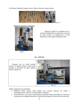 8
Con Morse, Mandrină, burghie, tarozi, filiere şi alezoare; bucşe elastice;
Fig. 14
Maşină de găurit în coordonate:
Fig.15
Maşina de găurit în coordonate este o
maşină de înaltă precizie, unde piesa se fixează
pe masa maşinii, iar deplasarea ei se face
împreună cu masa după coordonatele date.
B2. STRUNG
Strungul este un utilaj acŃionat
electric cu ajutorul căreia se obŃin piese
rotunde şi prelucrări de tipul: găuriri,
filetări, alezări, etc.
Fig. 16
PărŃile componente ale strungului:
• PĂPUŞA FIXĂ conŃine roŃile dinŃate care execută mişcarea de rotaŃie a
UNIVERSALULUI fixat în axul principal al strungului;
• UNIVERSALUL este fixat în axul principal şi permite fixarea materialului ce urmează a
fi prelucrat prin strângerea bacurilor cu ajutorul unui dispozitiv numit cheie de universal;
 