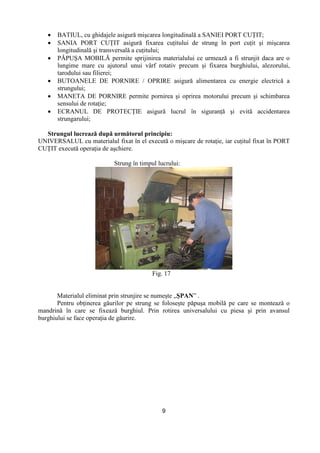 9
• BATIUL, cu ghidajele asigură mişcarea longitudinală a SANIEI PORT CUłIT;
• SANIA PORT CUłIT asigură fixarea cuŃitului de strung în port cuŃit şi mişcarea
longitudinală şi transversală a cuŃitului;
• PĂPUŞA MOBILĂ permite sprijinirea materialului ce urmează a fi strunjit daca are o
lungime mare cu ajutorul unui vârf rotativ precum şi fixarea burghiului, alezorului,
tarodului sau filierei;
• BUTOANELE DE PORNIRE / OPRIRE asigură alimentarea cu energie electrică a
strungului;
• MANETA DE PORNIRE permite pornirea şi oprirea motorului precum şi schimbarea
sensului de rotaŃie;
• ECRANUL DE PROTECłIE asigură lucrul în siguranŃă şi evită accidentarea
strungarului;
Strungul lucrează după următorul principiu:
UNIVERSALUL cu materialul fixat în el execută o mişcare de rotaŃie, iar cuŃitul fixat în PORT
CUłIT execută operaŃia de aşchiere.
Strung în timpul lucrului:
Fig. 17
Materialul eliminat prin strunjire se numeşte „ŞPAN” .
Pentru obŃinerea găurilor pe strung se foloseşte păpuşa mobilă pe care se montează o
mandrină în care se fixează burghiul. Prin rotirea universalului cu piesa şi prin avansul
burghiului se face operaŃia de găurire.
 