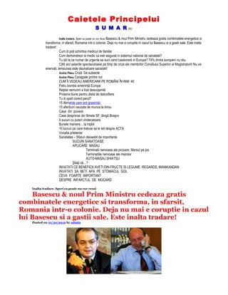 Caietele Principelui
S U M A R (9):
Inalta tradare. Speri ca poate nu vor reusi Basescu & noul Prim Ministru cedeaza gratis combinatele energetice si
transforma, in sfarsit, Romania intr-o colonie. Deja nu mai e coruptie in cazul lui Basescu si a gastii sale. Este inalta
tradare!
Cum iti poti schimba medicul de familie
Cum demonstrezi la medic ca esti asigurat in sistemul national de sanatate?
Tu stii la ce numar de urgenta sa suni cand calatoresti in Europa? 74% dintre europeni nu stiu
Cititi aici salariile spectaculoase pe timp de criza ale membrilor Consiliului Superior al Magistraturii! Nu va
enervati, tensiunea este daunatoare sanatatii!
Andrei Plesu Criză. De subiecte
Andrei Plesu Caragiale printre noi
CUM ÎI VEDEAU AMERICANII PE ROMÂNI ÎN ANII ‘40
Patru bombe ameninţă Europa
Reţeta nemuririi a fost descoperită
Proteine bune pentru dieta de detoxifiere
Tu iti speli corect parul?
15 Alimente care ard grasimile
15 afectiuni cauzate de munca la birou
Casa din povesti
Case desprinse din filmele SF, lângă Braşov
9 sucuri cu puteri vindecatoare
Bunele maniere... la mpbil
10 lucruri pe care trebuie sa le stii despre ACTA
Vocatia prieteniei
Sanatatea – Sfaturi deosebit de importante
SUCURI SANATOASE
APLICARE MASAJ
Terminatii nervoase ale picioare. Mersul pe jos
Terminatiile nervoase ale mainilor
AUTO-MASAJ SHIATSU
Ştiaţi cã…?
INVATATI CE BENEFICII AVETI DIN FRUCTE SI LEGUME: REGARDS, MANIKANDAN
INVATATI SA BETI APA PE STOMACUL GOL
CEVA FOARTE IMPORTANT
DESPRE INFARCTUL DE MOCARD
Inalta tradare. Speri ca poate nu vor reusi
Basescu & noul Prim Ministru cedeaza gratis
combinatele energetice si transforma, in sfarsit,
Romania intr-o colonie. Deja nu mai e coruptie in cazul
lui Basescu si a gastii sale. Este inalta tradare!
Posted on 01/30/2012 by admin
 