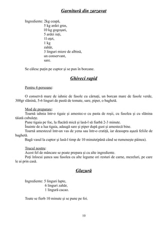 Garnitură din zarzavat
Ingrediente: 2kg ceapă,
5 kg ardei gras,
10 kg gogoşari,
5 ardei iuţi,
1l oţet,
1 kg
zahăr,
3 linguri miere de albină,
un conservant,
sare.
Se călesc puţin pe cuptor şi se pun în borcane.

Ghiveci rapid
Pentru 4 persoane:
O conservă mare de iahnie de fasole cu cârnaţi, un borcan mare de fasole verde,
300gr slănină, 5-6 linguri de pastă de tomate, sare, piper, o baghetă.
Mod de preparare:
Toarnă iahnia într-o tigaie şi amestec-o cu pasta de roşii, cu fasolea şi cu slănina
tăiată cubuleţe.
Pune tigaia pe foc, la flacără mică şi lasă-l să fiarbă 2-3 minute.
Înainte de a lua tigaia, adaugă sare şi piper după gust şi amestecă bine.
Toarnă amestecul într-un vas de yena sau într-o cratiţă, iar deasupra aşază feliile de
baghetă.
Bagă vasul la cuptor şi lasă-l timp de 10 minute(până când se rumeneşte pâinea).
Trucul nostru:
Acest fel de mâncare se poate prepara şi cu alte ingrediente.
Poţi înlocui şunca sau fasolea cu alte legume ori resturi de carne, mezeluri, pe care
le ai prin casă.

Glazură
Ingrediente: 5 linguri lapte,
6 linguri zahăr,
1 lingură cacao.
Toate se fierb 10 minute şi se pune pe foi.

10

 