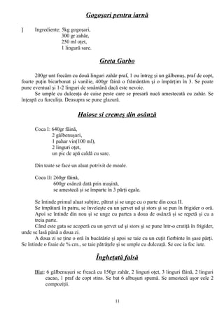 Gogoşari pentru iarnă
]

Ingrediente: 5kg gogoşari,
300 gr zahăr,
250 ml oţet,
1 lingură sare.

Greta Garbo
200gr unt frecăm cu două linguri zahăr praf, 1 ou întreg şi un gălbenuş, praf de copt,
foarte puţin bicarbonat şi vanilie, 400gr făină o frământăm şi o împărţim în 3. Se poate
pune eventual şi 1-2 linguri de smântână dacă este nevoie.
Se umple cu dulceaţa de caise peste care se presară nucă amestecată cu zahăr. Se
înţeapă cu furculiţa. Deasupra se pune glazură.

Haiose si cremeş din osânză
Coca I: 640gr făină,
2 gălbenuşuri,
1 pahar vin(100 ml),
2 linguri oţet,
un pic de apă caldă cu sare.
Din toate se face un aluat potrivit de moale.
Coca II: 260gr făină,
600gr osânză dată prin maşină,
se amestecă şi se împarte în 3 părţi egale.
Se întinde primul aluat subţire, pătrat şi se unge cu o parte din coca II.
Se împătură în patru, se înveleşte cu un şervet ud şi stors şi se pun în frigider o oră.
Apoi se întinde din nou şi se unge cu partea a doua de osânză şi se repetă şi cu a
treia parte.
Când este gata se acoperă cu un şervet ud şi stors şi se pune într-o cratiţă în frigider,
unde se lasă până a doua zi.
A doua zi se ţine o oră în bucătărie şi apoi se taie cu un cuţit fierbinte în şase părţi.
Se întinde o foaie de % cm., se taie pătrăţele şi se umple cu dulceaţă. Se coc ia foc iute.

Îngheţată falsă
Blat: 6 gălbenuşuri se freacă cu 150gr zahăr, 2 linguri oţet, 3 linguri făină, 2 linguri
cacao, 1 praf de copt stins. Se bat 6 albuşuri spumă. Se amestecă uşor cele 2
compoziţii.
11

 