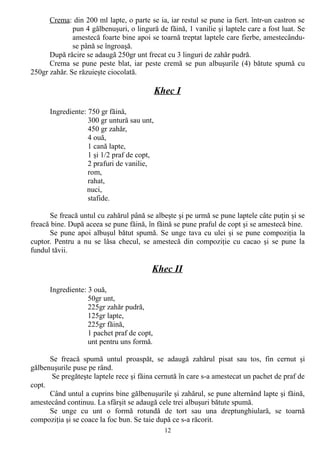 Crema: din 200 ml lapte, o parte se ia, iar restul se pune ia fiert. într-un castron se
pun 4 gălbenuşuri, o lingură de făină, 1 vanilie şi laptele care a fost luat. Se
amestecă foarte bine apoi se toarnă treptat laptele care fierbe, amestecânduse până se îngroaşă.
După răcire se adaugă 250gr unt frecat cu 3 linguri de zahăr pudră.
Crema se pune peste blat, iar peste cremă se pun albuşurile (4) bătute spumă cu
250gr zahăr. Se răzuieşte ciocolată.

Khec I
Ingrediente: 750 gr făină,
300 gr untură sau unt,
450 gr zahăr,
4 ouă,
1 cană lapte,
1 şi 1/2 praf de copt,
2 prafuri de vanilie,
rom,
rahat,
nuci,
stafide.
Se freacă untul cu zahărul până se albeşte şi pe urmă se pune laptele câte puţin şi se
freacă bine. După aceea se pune făină, în făină se pune praful de copt şi se amestecă bine.
Se pune apoi albuşul bătut spumă. Se unge tava cu ulei şi se pune compoziţia la
cuptor. Pentru a nu se lăsa checul, se amestecă din compoziţie cu cacao şi se pune la
fundul tăvii.

Khec II
Ingrediente: 3 ouă,
50gr unt,
225gr zahăr pudră,
125gr lapte,
225gr făină,
1 pachet praf de copt,
unt pentru uns formă.
Se freacă spumă untul proaspăt, se adaugă zahărul pisat sau tos, fin cernut şi
gălbenuşurile puse pe rând.
Se pregăteşte laptele rece şi făina cernută în care s-a amestecat un pachet de praf de
copt.
Când untul a cuprins bine gălbenuşurile şi zahărul, se pune alternând lapte şi făină,
amestecând continuu. La sfârşit se adaugă cele trei albuşuri bătute spumă.
Se unge cu unt o formă rotundă de tort sau una dreptunghiulară, se toarnă
compoziţia şi se coace la foc bun. Se taie după ce s-a răcorit.
12

 