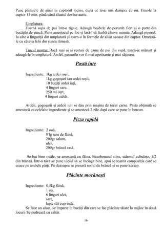 Pune pătratele de aiuat în cuptorul încins, după ce te-ai uns dasupra cu ou. Ţine-le la
cuptor 15 min. până când aluatul devine auriu.
Umplutura:
Toarnă supa de pui într-o tigaie. Adaugă boabele de porumb fiert şi o parte din
bucăţile de şuncă. Pune amestecul pe foc şi lasă-l să fiarbă câteva minute. Adaugă piperul.
Ia câte o linguriţă din umplutură şi toarn-o în formele de aluat scoase din cuptor. Orneazăle cu câteva felii din şunca rămasă.
Trucul nostru: Dacă mai ai şi resturi de came de pui din supă, toacă-ie mărunt şi
adaugă-le în umplutură. Astfel, pateurile vor fi mai apetisante şi mai săţioase.

Pastă iute
Ingrediente: 1kg ardei roşii,
1kg gogoşari sau ardei roşii,
10 bucăţi ardei iuţi,
4 linguri sare,
250 ml oţet,
4 linguri zahăr.
Ardeii, gogoşarii şi ardeii iuţi se dau prin maşina de tocat carne. Pasta obţinută se
amestecă cu celelalte ingrediente şi se amestecă 2 zile după care se pune în borcan.

Pizza rapidă
Ingrediente: 2 ouă,
8 lg rase de făină,
200gr salam,
ulei,
200gr brânză rasă.
Se bat bine ouăle, se amestecă cu făina, bicarbonatul stins, salamul cubuleţe, 1/2
din brânză. Într-o tavă se pune uleiul să se încingă bine, apoi se toarnă compoziţia care se
coace pe ambele părţi. Pe deasupra se presară restul de brânză şi se pune keciap.

Plăcinte mocăneşti
Ingrediente: 0,5kg făină,
1 ou,
6 linguri ulei,
sare,
lapte cât cuprinde.
Se face un aluat, se împarte în bucăţi din care se fac plăcinte tăiate la mijloc în două
locuri. Se pudrează cu zahăr.
16

 