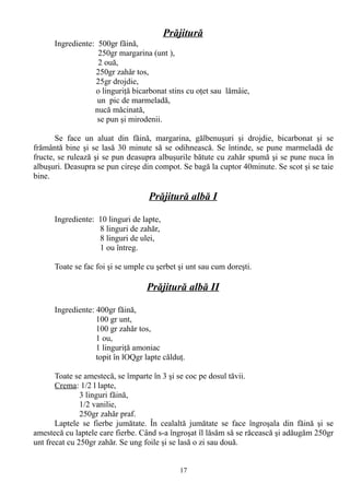Prăjitură
Ingrediente: 500gr făină,
250gr margarina (unt ),
2 ouă,
250gr zahăr tos,
25gr drojdie,
o linguriţă bicarbonat stins cu oţet sau lămâie,
un pic de marmeladă,
nucă măcinată,
se pun şi mirodenii.
Se face un aluat din făină, margarina, gălbenuşuri şi drojdie, bicarbonat şi se
frământă bine şi se lasă 30 minute să se odihnească. Se întinde, se pune marmeladă de
fructe, se rulează şi se pun deasupra albuşurile bătute cu zahăr spumă şi se pune nuca în
albuşuri. Deasupra se pun cireşe din compot. Se bagă la cuptor 40minute. Se scot şi se taie
bine.

Prăjitură albă I
Ingrediente: 10 linguri de lapte,
8 linguri de zahăr,
8 linguri de ulei,
1 ou întreg.
Toate se fac foi şi se umple cu şerbet şi unt sau cum doreşti.

Prăjitură albă II
Ingrediente: 400gr făină,
100 gr unt,
100 gr zahăr tos,
1 ou,
1 linguriţă amoniac
topit în lOQgr lapte călduţ.
Toate se amestecă, se împarte în 3 şi se coc pe dosul tăvii.
Crema: 1/2 l lapte,
3 linguri făină,
1/2 vanilie,
250gr zahăr praf.
Laptele se fierbe jumătate. În cealaltă jumătate se face îngroşala din făină şi se
amestecă cu laptele care fierbe. Când s-a îngroşat îl lăsăm să se răcească şi adăugăm 250gr
unt frecat cu 250gr zahăr. Se ung foile şi se lasă o zi sau două.
17

 