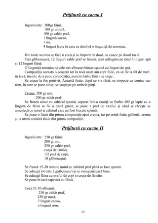 Prăjitură cu cacao I
Ingrediente: 300gr făină,
100 gr untură,
100 gr zahăr praf,
1 lingură cacao,
1 ou,
4 linguri lapte în care se dizolvă o linguriţă de amoniac.
Din toate acestea se face o cocă şi se împarte în două, se coace pe dosul tăvii.
Trei gălbenuşuri, 12 linguri zahăr praf se freacă, apoi adăugăm pe rând 6 linguri apă
şi 12 linguri făină.
O linguriţă amoniac şi cele trei albuşuri bătute spumă cu linguri de apă.
Compoziţia aceasta o coacem tot în tavă unde am copt foile, ca să fie la fel de mari.
în tavă, înainte de a pune compoziţia, punem hârtie fără a se unge.
Se coace la foc potrivit. Această foaie, după ce s-a răcit, se stopeşte cu coniac sau
rom, în care se pune sirop, se stopeşte pe ambele părţi.
Crema: 200 gr unt,
200 gr zahăr praf.
Se freacă untul cu zahărul spumă, separat într-o cratiţă se fierbe 400 gr lapte cu o
lingură de făină să fie o pastă grosă, se pune 1 praf de vanilie şi când se răceşte se
amestecă cu untul şi zahărul care au fost frecate spumă.
Se pune o foaie din prima compoziţie apoi crema, iar pe urmă foaia galbenă, crema
şi la urmă cealaltă foaie din prima compoziţie.

Prăjitură cu cacao II
Ingrediente: 250 gr făină,
200 gr unt,
250 gr zahăr praf,
coajă de lămâie,
1/2 praf de copt,
10 gălbenuşuri.
Se freacă 15-20 minute untul cu zahărul praf până se face spumă.
Se adaugă tot câte 2 gălbenuşuri şi se omogenizează bine.
Se adaugă făina cu praful de copt şi coaja de lămâie.
Se pune în tavă tapetată cu făină.
Coca II: 10 albuşuri,
250 gr zahăr praf,
250 gr nucă,
2 linguri cacao,
o lingură rom.
19

 