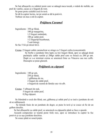 Se bat albuşurile cu zahărul peste care se adaugă nuca tocată, o mână de stafide, un
praf de vanilie, cacao şi o lingură de rom.
Se pune peste cealaltă cocă în tavă.
Se dă la cuptor încins, iar pe urmă se dă la potrivit.
Trebuie să stea o oră în cuptor.

Prăjitura Caramel
Ingrediente: 350 gr făină,
100 gr margarina,
1,5 linguri smântână,
100 gr zahăr praf,
1/2 linguriţă bicarbonat,
2 ouă întregi.
Se fac 5 foi pe dosul tăvii.
Crema :2 linguri zahăr caramelizat se stinge cu 3 linguri cafea (concentrată).
Se fierbe o jumătate litru lapte cu trei linguri făină, apoi se adaugă două
pacheţele zahăr vanilat şi 200gr zahăr praf care se freacă cu 200 gr unt.
După ce s-a terminat crema se amestecă bine cu Vitacava sau nes caffe.
Deasupra se pune glazură.

Prăjitură cu căpşuni
Ingrediente: 140 gr unt,
250 gr făină,
1 gălbenuş de ou,
2 linguri de zahăr praf,
o lingură de zeamă de lămâie sau vin alb.
Crema: 5 albuşuri de ouă,
5 linguri de zahăr praf,
0,5kg căpşuni.
Se frământă o cocă din făină, unt, gălbenuş şi zahăr praf şi se iasă o jumătate de oră
să se odihnească.
Se întinde foaie de un jumătate de deget, se pune în tavă şi se coace să fie de un
galben deschis.
Se bat albuşurile cu zahăr praf, se amestecă cu căpşunile până se face o spumă.
Această compoziţie se toarnă peste foile reci, apoi se introduce la cuptor la foc
potrivit şi cu uşa jumătate deschisa.
Se coace până se usucă puţin.

20

 