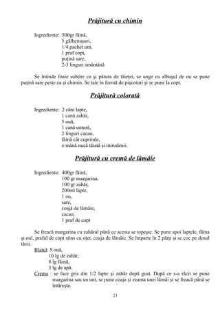 Prăjitură cu chimin
Ingrediente: 500gr făină,
5 gălbenuşuri,
1/4 pachet unt,
1 praf copt,
puţină sare,
2-3 linguri smântână
Se întinde foaie subţire ca şi pătura de tăieţei, se unge cu albuşul de ou se pune
puţină sare peste ea şi chimin. Se taie în formă de pişcoturi şi se pune la copt.

Prăjitură colorată
Ingrediente: 2 căni lapte,
1 cană zahăr,
5 ouă,
1 cană untură,
2 linguri cacao,
făină cât cuprinde,
o mână nucă tăiată şi mirodenii.

Prăjitură cu cremă de lămâie
Ingrediente: 400gr făină,
100 gr margarina,
100 gr zahăr,
200ml lapte,
1 ou,
sare,
coajă de lămâie,
cacao,
1 praf de copt
Se freacă margarina cu zahărul până ce acesta se topeşte. Se pune apoi laptele, făina
şi oul, praful de copt stins cu oţet, coaja de lămâie. Se împarte în 2 părţi şi se coc pe dosul
tăvii.
Blatul: 5 ouă,
10 lg de zahăr,
8 lg făină,
3 lg de apă.
Crema : se face gris din 1/2 lapte şi zahăr după gust. După ce s-a răcit se pune
margarina sau un unt, se pune coaja şi zeama unei lămâi şi se freacă până se
întăreşte.
21

 