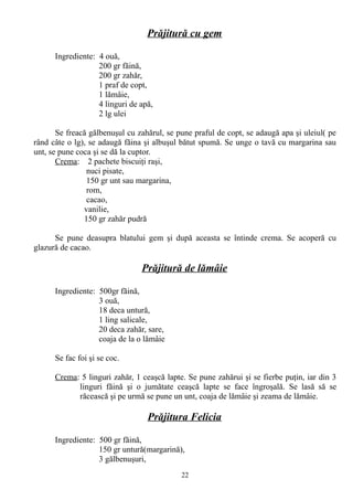 Prăjitură cu gem
Ingrediente: 4 ouă,
200 gr făină,
200 gr zahăr,
1 praf de copt,
1 lămâie,
4 linguri de apă,
2 lg ulei
Se freacă gălbenuşul cu zahărul, se pune praful de copt, se adaugă apa şi uleiul( pe
rând câte o lg), se adaugă făina şi albuşul bătut spumă. Se unge o tavă cu margarina sau
unt, se pune coca şi se dă la cuptor.
Crema: 2 pachete biscuiţi raşi,
nuci pisate,
150 gr unt sau margarina,
rom,
cacao,
vanilie,
150 gr zahăr pudră
Se pune deasupra blatului gem şi după aceasta se întinde crema. Se acoperă cu
glazură de cacao.

Prăjitură de lămâie
Ingrediente: 500gr făină,
3 ouă,
18 deca untură,
1 ling salicale,
20 deca zahăr, sare,
coaja de la o lămâie
Se fac foi şi se coc.
Crema: 5 linguri zahăr, 1 ceaşcă lapte. Se pune zahărui şi se fierbe puţin, iar din 3
linguri făină şi o jumătate ceaşcă lapte se face îngroşală. Se lasă să se
răcească şi pe urmă se pune un unt, coaja de lămâie şi zeama de lămâie.

Prăjitura Felicia
Ingrediente: 500 gr făină,
150 gr untură(margarină),
3 gălbenuşuri,
22

 