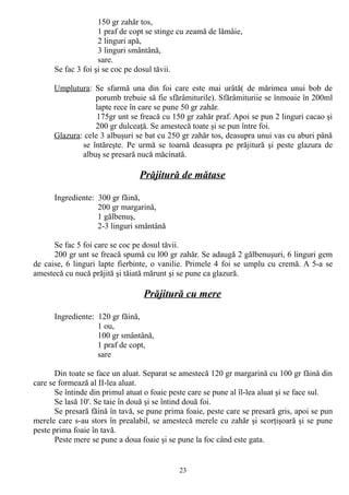 150 gr zahăr tos,
1 praf de copt se stinge cu zeamă de lămâie,
2 linguri apă,
3 linguri smântână,
sare.
Se fac 3 foi şi se coc pe dosul tăvii.
Umplutura: Se sfarmă una din foi care este mai urâtă( de mărimea unui bob de
porumb trebuie să fie sfărâmiturile). Sfărâmituriie se înmoaie în 200ml
lapte rece în care se pune 50 gr zahăr.
175gr unt se freacă cu 150 gr zahăr praf. Apoi se pun 2 linguri cacao şi
200 gr dulceaţă. Se amestecă toate şi se pun între foi.
Glazura: cele 3 albuşuri se bat cu 250 gr zahăr tos, deasupra unui vas cu aburi până
se întăreşte. Pe urmă se toarnă deasupra pe prăjitură şi peste glazura de
albuş se presară nucă măcinată.

Prăjitură de mătase
Ingrediente: 300 gr făină,
200 gr margarină,
1 gălbenuş,
2-3 linguri smântână
Se fac 5 foi care se coc pe dosul tăvii.
200 gr unt se freacă spumă cu l00 gr zahăr. Se adaugă 2 gălbenuşuri, 6 linguri gem
de caise, 6 linguri lapte fierbinte, o vanilie. Primele 4 foi se umplu cu cremă. A 5-a se
amestecă cu nucă prăjită şi tăiată mărunt şi se pune ca glazură.

Prăjitură cu mere
Ingrediente: 120 gr făină,
1 ou,
100 gr smântână,
1 praf de copt,
sare
Din toate se face un aluat. Separat se amestecă 120 gr margarină cu 100 gr făină din
care se formează al II-lea aluat.
Se întinde din primul atuat o foaie peste care se pune al îl-lea aluat şi se face sul.
Se lasă 10'. Se taie în două şi se întind două foi.
Se presară făină în tavă, se pune prima foaie, peste care se presară gris, apoi se pun
merele care s-au stors în prealabil, se amestecă merele cu zahăr şi scorţişoară şi se pune
peste prima foaie în tavă.
Peste mere se pune a doua foaie şi se pune la foc când este gata.

23

 