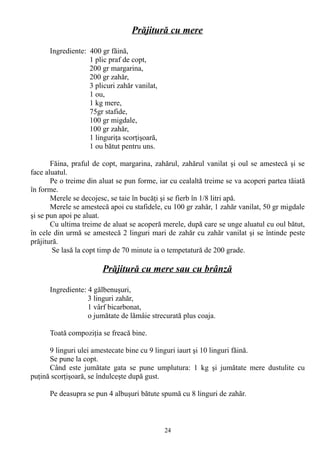 Prăjitură cu mere
Ingrediente: 400 gr făină,
1 plic praf de copt,
200 gr margarina,
200 gr zahăr,
3 plicuri zahăr vanilat,
1 ou,
1 kg mere,
75gr stafide,
100 gr migdale,
100 gr zahăr,
1 linguriţa scorţişoară,
1 ou bătut pentru uns.
Făina, praful de copt, margarina, zahărul, zahărul vanilat şi oul se amestecă şi se
face aluatul.
Pe o treime din aluat se pun forme, iar cu cealaltă treime se va acoperi partea tăiată
în forme.
Merele se decojesc, se taie în bucăţi şi se fierb în 1/8 litri apă.
Merele se amestecă apoi cu stafidele, cu 100 gr zahăr, 1 zahăr vanilat, 50 gr migdale
şi se pun apoi pe aluat.
Cu ultima treime de aluat se acoperă merele, după care se unge aluatul cu oul bătut,
în cele din urmă se amestecă 2 linguri mari de zahăr cu zahăr vanilat şi se întinde peste
prăjitură.
Se lasă la copt timp de 70 minute ia o tempetatură de 200 grade.

Prăjitură cu mere sau cu brânză
Ingrediente: 4 gălbenuşuri,
3 linguri zahăr,
1 vârf bicarbonat,
o jumătate de lămâie strecurată plus coaja.
Toată compoziţia se freacă bine.
9 linguri ulei amestecate bine cu 9 linguri iaurt şi 10 linguri făină.
Se pune la copt.
Când este jumătate gata se pune umplutura: 1 kg şi jumătate mere dustulite cu
puţină scorţişoară, se îndulceşte după gust.
Pe deasupra se pun 4 albuşuri bătute spumă cu 8 linguri de zahăr.

24

 