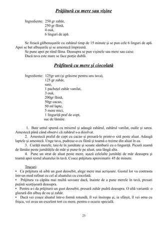 Prăjitură cu mere sau vişine
Ingrediente: 250 gr zahăr,
250 gr făină,
4 ouă,
6 linguri de apă.
Se freacă gălbenuşurile cu zahărul timp de 15 minute şi se pun cele 6 linguri de apă.
Apoi se bat albuşurile şi se amestecă împreună.
Se pune apoi pe rând făina. Deasupra se pun vişinele sau mere sau caise.
Dacă tava este mare se face porţie dublă.

Prăfitură cu mere şi ciocolată
Ingrediente: 125gr unt (şi grăsime pentru uns tava),
125 gr zahăr,
sare,
1 pacheţel zahăr vanilat,
3 ouă,
200gr făină,
50gr cacao,
50 ml lapte,
5 mere mici,
1 linguriţă praf de copt,
suc de lămâie.
1. Bate untul spumă cu mixerul şi adaugă zahărul, zahărul vanilat, ouăle şi sarea.
Amestecă până când observi că zahărul s-a dizolvat.
2. Amestecă praful de copt cu cacao şi presară-le printr-o sită peste aluat. Adaugă
laptele şi amestecă. Unge tava, pudreaz-o cu făină şi toarnă o treime din aluat în ea.
3. Curăţă merele, taie-le în jumătate şi scoate sâmburii cu o linguriţă. Picură zeamă
de lămâie peste jumătăţile de măr şi pune-le pe aluat, una lângă alta.
4. Pune un strat de aluat peste mere, aşază celelalte jumătăţi de măr deasupra şi
toarnă apoi restul aluatului în tavă. Coace prăjitura aproximativ 45 de minute.
Trucuri:
• Ca prăjitura să aibă un gust deosebit, alege mere mai acrişoare. Gustul lor va contrasta
într-un mod rafinat cu cel al aluatului cu ciocolată.
• Prăjitura va căpăta mai multă savoare dacă, înainte de a pune merele în tavă, presari
puţină scorţişoară deasupra.
• Pentru a-i da prăjiturii un gust deosebit, presară zahăr pudră deasupra. O altă variantă: o
glazură din albuş de ou şi zahăr.
• Dacă vei coace aluatul într-o formă rotundă, îl vei însiropa şi, ia sfârşit, îl vei orna cu
frişca, vei avea un excelent tort cu mere, pentru o ocazie specială.

25

 
