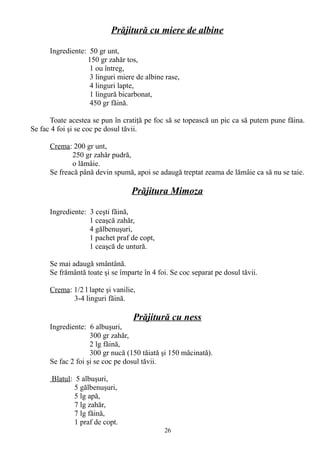 Prăjitură cu miere de albine
Ingrediente: 50 gr unt,
150 gr zahăr tos,
1 ou întreg,
3 linguri miere de albine rase,
4 linguri lapte,
1 lingură bicarbonat,
450 gr făină.
Toate acestea se pun în cratiţă pe foc să se topească un pic ca să putem pune făina.
Se fac 4 foi şi se coc pe dosul tăvii.
Crema: 200 gr unt,
250 gr zahăr pudră,
o lămâie.
Se freacă până devin spumă, apoi se adaugă treptat zeama de lămâie ca să nu se taie.

Prăjitura Mimoza
Ingrediente: 3 ceşti făină,
1 ceaşcă zahăr,
4 gălbenuşuri,
1 pachet praf de copt,
1 ceaşcă de untură.
Se mai adaugă smântână.
Se frământă toate şi se împarte în 4 foi. Se coc separat pe dosul tăvii.
Crema: 1/2 l lapte şi vanilie,
3-4 linguri făină.

Prăjitură cu ness
Ingrediente: 6 albuşuri,
300 gr zahăr,
2 lg făină,
300 gr nucă (150 tăiată şi 150 măcinată).
Se fac 2 foi şi se coc pe dosul tăvii.
Blatul: 5 albuşuri,
5 gălbenuşuri,
5 lg apă,
7 lg zahăr,
7 lg făină,
1 praf de copt.
26

 