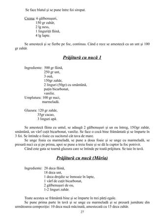 Se face blatul şi se pune între foi siropat.
Crema: 6 gălbenuşuri,
150 gr zahăr,
2 lg ness,
1 linguriţă făină,
4 lg lapte.
Se amestecă şi se fierbe pe foc, continuu. Când e rece se amestecă cu un unt şi 100
gr zahăr.

Prăjitură cu nucă 1
Ingrediente: 500 gr făină,
250 gr unt,
3 ouă,
150gr zahăr,
2 linguri (50gr) cu smântână,
puţin bicarbonat,
vanilie.
Umplutura: 100 gr nuci,
marmeladă.
Glazura: 120 gr zahăr,
35gr cacao,
3 linguri apă.
Se amestecă făina cu untul, se adaugă 2 gălbenuşuri şi un ou întreg, 15Ogr zahăr,
smântână, un vârf cuţit bicarbonat, vanilie. Se face o cocă bine frământată şi se împarte în
3 foi. Se întinde o foaie cu sucitorul cât tava de mare.
Se unge foaia cu marmeladă, se pune a doua foaie şi se unge cu marmeladă, se
presară nuci ca şi pe prima, apoi se pune a treia foaie şi se dă la cuptor la foc potrivit.
Când este gata se toarnă glazura care se întinde pe toată prăjitura. Se taie în tavă.

Prăjitură cu nucă (Măria)
Ingrediente: 28 deca făină,
18 deca unt,
1 deca drojdie se înmoaie în lapte,
1 vârf de cuţit bicarbonat,
2 gălbenuşuri de ou,
1-2 linguri zahăr.
Toate acestea se frământă bine şi se împarte în trei părţi egale.
Se pune prima parte în tavă şi se unge cu marmeladă şi se presară jumătate din
următoarea compoziţie: 10 deca nucă măcinată, amestecată cu 15 deca zahăr.
27

 
