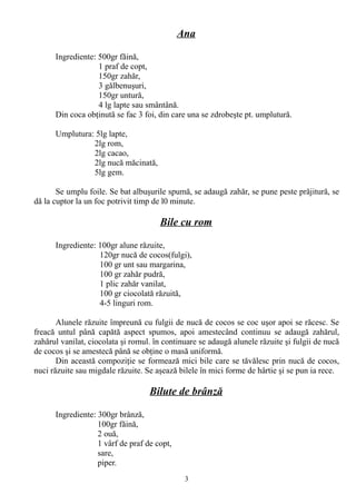 Ana
Ingrediente: 500gr făină,
1 praf de copt,
150gr zahăr,
3 gălbenuşuri,
150gr untură,
4 lg lapte sau smântână.
Din coca obţinută se fac 3 foi, din care una se zdrobeşte pt. umplutură.
Umplutura: 5lg lapte,
2lg rom,
2lg cacao,
2lg nucă măcinată,
5lg gem.
Se umplu foile. Se bat albuşurile spumă, se adaugă zahăr, se pune peste prăjitură, se
dă la cuptor la un foc potrivit timp de l0 minute.

Bile cu rom
Ingrediente: 100gr alune răzuite,
120gr nucă de cocos(fulgi),
100 gr unt sau margarina,
100 gr zahăr pudră,
1 plic zahăr vanilat,
100 gr ciocolată răzuită,
4-5 linguri rom.
Alunele răzuite împreună cu fulgii de nucă de cocos se coc uşor apoi se răcesc. Se
freacă untul până capătă aspect spumos, apoi amestecând continuu se adaugă zahărul,
zahărul vanilat, ciocolata şi romul. în continuare se adaugă alunele răzuite şi fulgii de nucă
de cocos şi se amestecă până se obţine o masă uniformă.
Din această compoziţie se formează mici bile care se tăvălesc prin nucă de cocos,
nuci răzuite sau migdale răzuite. Se aşează bilele în mici forme de hârtie şi se pun ia rece.

Bilute de brânză
Ingrediente: 300gr brânză,
100gr făină,
2 ouă,
1 vârf de praf de copt,
sare,
piper.
3

 