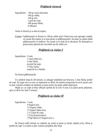 Prăjitură vieneză
Ingrediente: 140 gr nucă măcinată,
140 gr zahăr,
140 gr unt,
1 praf de copt,
100 grame făină,
4 albuşuri
Toate se freacă şi se dau la cuptor.
Crema: 4 gălbenuşuri se freacă cu 180 gr zahăr praf. Când coca este aproape coaptă,
se scoate din cuptor şi se pun peste ea gălbenuşurile. Se pune la cuptor până
gălbenuşurile se întăresc. Se scoate şi se lasă să se răcească. Pe deasupra se
poate pune glazură de ciocolată sau de zahăr ars.

Prăjitură cu vişine I
Ingrediente: 4 ouă,
1 cană zahăr tos,
2 căni făină,
un praf de copt,
1/2 kg vişine,
coaja de la o lămâie.
Se freacă gălbenuşirile.
Cu zahărul timp de 20 minute, se adaugă smântână (un borcan), 2 căni făină, praful
de copt. Se unge tava cu unt, se tapetează cu făină. Se toarnă compoziţia în tavă, peste care
se pun vişinele curăţate de sâmbure şi puse peste ele puţin zahăr după gust.
După ce s-a copt se bate albuşul spumă de la cele 4 ouă şi se pune peste prăjitură,
apoi se dă la foc încă 5 minute.

Prăjitură cu vişine II
Ingrediente: 3 ouă,
9 linguri ulei,
15 linguri zahăr,
12 linguri lapte acru,
1,1/2 praf de copt,
1/2 kg fructe(vişine),
375gr făină (23 linguri rase ).
Se freacă ouăle întregi cu zahărul, pe urmă se pune şi uleiul, laptele acru, făina şi
praful de copt. La urmă se pun vişinele pregătite din timp.
30

 