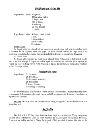 Prăjitură cu vişine III
Ingrediente 1 aluat: 125gr unt,
150gr zahăr pudră,
2 linguri apă,
300 gr făină,
1 ou întreg,
un praf de copt
o vanilie.
Ingrediente 2 aluat: 4 linguri zahăr pudră,
3 ouă,
3 linguri făină,
zahăr vanilat,
l kg vişine.
Primul aluat:
Se freacă untul cu zahărul într-un castron, se amestecă cu oul, apa şi praful de copt
şi la urmă de tot se pune făina câte puţin, iar apoi zahărul vanilat. Se unge tava şi se
potriveşte coca în tavă cu mâna. Se pun vişinele fără sâmburi şi scurse bine de zeamă.
Al doilea aluat:
Se freacă gălbenuşurile cu zahărul, se adaugă făina. Albuşurile se bat spumă foarte
tare şi se mai adaugă 2 linguri de zahăr, apoi se amestecă cu celelalte şi se aşează pe
vişine. Se coace la foc potrivit. Notă: Vişinele se desfac de sâmburi, se pune zahăr pe ele şi
se lasă de azi pe mâine.

Prieteni de casă
Ingrediente: 25 deca unt,
25 deca făină,
20 deca nucă măcinată,
25 deca zahăr,
2 linguri de rom,
1 ou întreg şi un albuş.
Se frământă şi se taie bucăţi în formă rotundă sau cornuleţe. Bucăţile rotunde după
ce s-au copt, le lipim două câte două cu marmeladă, apoi partea de deasupra o îmbibăm cu
o glazură de ciocolată.
Glazură: 10 deca zahăr din care facem un sirop, adăugând 2 bucăţi de ciocolată şi o
lingură de unt.

Raffaello
Din l dl apă şi 25 dag zahăr fierbem sirop, după aceea adăugăm 25dag margarina
sau unt, ca să se topească. Când s-a topit, luând de pe foc, adăugăm 7,5dag nucă de cocos,
2 pachete de zahăr vanilat şi 30dag lapte praf. Când s-a răcit formăm bile din el, în
31

 
