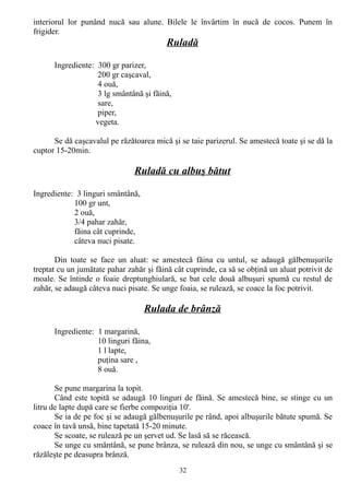 interiorul lor punând nucă sau alune. Bilele le învârtim în nucă de cocos. Punem în
frigider.

Ruladă
Ingrediente: 300 gr parizer,
200 gr caşcaval,
4 ouă,
3 lg smântână şi făină,
sare,
piper,
vegeta.
Se dă caşcavalul pe răzătoarea mică şi se taie parizerul. Se amestecă toate şi se dă la
cuptor 15-20min.

Ruladă cu albuş bătut
Ingrediente: 3 linguri smântână,
100 gr unt,
2 ouă,
3/4 pahar zahăr,
făina cât cuprinde,
câteva nuci pisate.
Din toate se face un aluat: se amestecă făina cu untul, se adaugă gălbenuşurile
treptat cu un jumătate pahar zahăr şi făină cât cuprinde, ca să se obţină un aluat potrivit de
moale. Se întinde o foaie dreptunghiulară, se bat cele două albuşuri spumă cu restul de
zahăr, se adaugă câteva nuci pisate. Se unge foaia, se rulează, se coace la foc potrivit.

Rulada de brânză
Ingrediente: 1 margarină,
10 linguri făina,
1 l lapte,
puţina sare ,
8 ouă.
Se pune margarina la topit.
Când este topită se adaugă 10 linguri de făină. Se amestecă bine, se stinge cu un
litru de lapte după care se fierbe compoziţia 10'.
Se ia de pe foc şi se adaugă gălbenuşurile pe rând, apoi albuşurile bătute spumă. Se
coace în tavă unsă, bine tapetată 15-20 minute.
Se scoate, se rulează pe un şervet ud. Se lasă să se răcească.
Se unge cu smântână, se pune brânza, se rulează din nou, se unge cu smântână şi se
răzăleşte pe deasupra brânză.
32

 