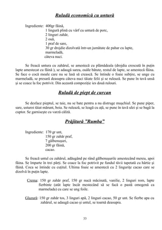 Ruladă economică cu untură
Ingrediente: 400gr făină,
1 lingură plină cu vârf cu untură de porc,
2 linguri zahăr,
2 ouă,
1 praf de sare,
30 gr drojdie dizolvată într-un jumătate de pahar cu lapte,
marmeladă,
câteva nuci.
Se freacă untura cu zahărul, se amestecă cu plămădeala (drojdia crescută în puţin
lapte amestecat cu făină ), se adaugă sarea, ouăle bătute, restul de lapte, se amestecă făina.
Se face o cocă moale care nu se lasă să crească. Se întinde o foaie subţire, se unge cu
marmeladă, se presară deasupra câteva nuci tăiate felii şi se rulează. Se pune în tavă unsă
şi se coace la foc potrivit. Din această compoziţie ies două rulouri.

Ruladă de piept de curcan
Se desface pieptul, se taie, nu se bate pentru a nu distruge muşchiul. Se pune piper,
sare, usturoi tăiat mărunt, boia. Se rulează, se leagă cu aţă, se pune în tavă ulei şi se bagă la
cuptor. Se garniseşte cu varză călită.

Prăjitură ”Rumba”
Ingrediente: 170 gr unt,
150 gr zahăr praf,
7 gălbenuşuri,
200 gr făină,
cacao.
Se freacă untul cu zahărul, adăugând pe rând gălbenuşurile amestecând mereu, apoi
făina. Se împarte în trei părţi. Se coace la foc potrivit pe fundul tăvii tapetată cu hârtie şi
făină. Coca se întinde cu cuţitul. Ultima foaie se amestecă cu 2 linguriţe cacao care se
dizolvă în puţin lapte.
Crema: 150 gr zahăr praf, 150 gr nucă măcinată, vanilie, 2 linguri rom, lapte
fierbinte (atât lapte încât mestecând să se facă o pastă omogenă ca
marmelada) cu care se ung foile.
Glazură: 150 gr zahăr tos, 3 linguri apă, 2 linguri cacao, 50 gr unt. Se fierbe apa cu
zahărul, se adaugă cacao şi untul, se toarnă deasupra.

33

 