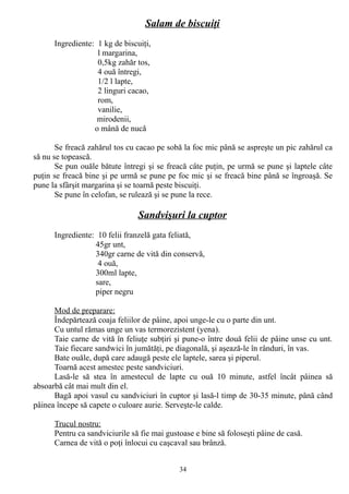 Salam de biscuiţi
Ingrediente: 1 kg de biscuiţi,
l margarina,
0,5kg zahăr tos,
4 ouă întregi,
1/2 l lapte,
2 linguri cacao,
rom,
vanilie,
mirodenii,
o mână de nucă
Se freacă zahărul tos cu cacao pe sobă la foc mic până se aspreşte un pic zahărul ca
să nu se topească.
Se pun ouăle bătute întregi şi se freacă câte puţin, pe urmă se pune şi laptele câte
puţin se freacă bine şi pe urmă se pune pe foc mic şi se freacă bine până se îngroaşă. Se
pune la sfârşit margarina şi se toarnă peste biscuiţi.
Se pune în celofan, se rulează şi se pune la rece.

Sandvişuri la cuptor
Ingrediente: 10 felii franzelă gata feliată,
45gr unt,
340gr carne de vită din conservă,
4 ouă,
300ml lapte,
sare,
piper negru
Mod de preparare:
Îndepărtează coaja feliilor de pâine, apoi unge-le cu o parte din unt.
Cu untul rămas unge un vas termorezistent (yena).
Taie carne de vită în feliuţe subţiri şi pune-o între două felii de pâine unse cu unt.
Taie fiecare sandwici în jumătăţi, pe diagonală, şi aşează-le în rânduri, în vas.
Bate ouăle, după care adaugă peste ele laptele, sarea şi piperul.
Toarnă acest amestec peste sandviciuri.
Lasă-le să stea în amestecul de lapte cu ouă 10 minute, astfel încât pâinea să
absoarbă cât mai mult din el.
Bagă apoi vasul cu sandviciuri în cuptor şi lasă-l timp de 30-35 minute, până când
pâinea începe să capete o culoare aurie. Serveşte-le calde.
Trucul nostru:
Pentru ca sandviciurile să fie mai gustoase e bine să foloseşti pâine de casă.
Carnea de vită o poţi înlocui cu caşcaval sau brânză.
34

 