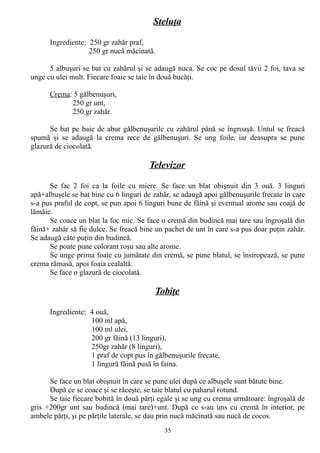 Steluţa
Ingrediente: 250 gr zahăr praf,
250 gr nucă măcinată.
5 albuşuri se bat cu zahărul şi se adaugă nuca. Se coc pe dosul tăvii 2 foi, tava se
unge cu ulei mult. Fiecare foaie se taie în două bucăţi.
Crema: 5 gălbenuşuri,
250 gr unt,
250 gr zahăr.
Se bat pe baie de abur gălbenuşurile cu zahărul până se îngroaşă. Untul se freacă
spumă şi se adaugă la crema rece de gălbenuşuri. Se ung foile, iar deasupra se pune
glazură de ciocolată.

Televizor
Se fac 2 foi ca la foile cu miere. Se face un blat obişnuit din 3 ouă. 3 linguri
apă+albuşele se bat bine cu 6 linguri de zahăr, se adaugă apoi gălbenuşurile frecate în care
s-a pus praful de copt, se pun apoi 6 linguri bune de făină şi eventual arome sau coajă de
lămâie.
Se coace un blat la foc mic. Se face o cremă din budincă mai tare sau îngroşală din
făină+ zahăr să fie dulce. Se freacă bine un pachet de unt în care s-a pus doar puţin zahăr.
Se adaugă câte puţin din budincă.
Se poate pune colorant roşu sau alte arome.
Se unge prima foaie cu jumătate din cremă, se pune blatul, se însiropează, se pune
crema rămasă, apoi foaia cealaltă.
Se face o glazură de ciocolată.

Tobiţe
Ingrediente: 4 ouă,
100 ml apă,
100 ml ulei,
200 gr făină (13 linguri),
250gr zahăr (8 linguri),
1 praf de copt pus în gălbenuşurile frecate,
1 lingură făină pusă în faina.
Se face un blat obişnuit în care se pune ulei după ce albuşele sunt bătute bine.
După ce se coace şi se răceşte, se taie blatul cu paharul rotund.
Se taie fiecare bobită în două părţi egale şi se ung cu crema următoare: îngroşală de
gris +200gr unt sau budincă (mai tare)+unt. După ce s-au uns cu cremă în interior, pe
ambele părţi, şi pe părţile laterale, se dau prin nucă măcinată sau nucă de cocos.
35

 