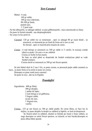 Tort Caramel
Blatul : 8 ouă,
160 gr zahăr,
100 gr nuci măcinate,
80-100 gr faină,
puţină sare,
1/ 2 praf copt
- Se bat albuşurile, se adaugă zahărul, se pun gălbenuşurile , nuca amestecată cu faina.
- Se pune în formă rotundă , sau dreptunghiulară.
- Se coace la foc potrivit.
Caramel: 120 gr zahăr tos se rumeneşte , apoi se adaugă 80 gr nucă tăiată , se
amestecă, se răstoarnă pe un fund de lemn ud si uns cu unt.
Se răceşte , apoi se macină prin maşina de carne.
Crema : 6 ouă întregi se amestecă cu 340 gr zahăr si 2 vanilii, în aceeaşi cratiţă
(dacă se poate ) în care s-a ars zahărul.
Crema se fierbe în bai-marin.
Se bate cu telul până se desprinde de fundul cratiţei(sau până se vede
fundul cratiţei).
Crema răcită se amestecă cu 300 gr unt frecat spumă.
Se taie blatul răcit în 2 sau 3 foi, se pune crema, se presează puţin zahăr caramel cu
nuca , se pune foaia şi la urmă se pune iar crema.
Deasupra se pune toată nuca caramel .
Se pune la rece , dar nu la frigider.

Trandafiri
Ingrediente: 400 gr făină,
300 gr drojdie,
1 pahar de lapte,
2 ouă întregi şi un gălbenuş,
2 linguri zahăr,
un pic de sare,
1 lingură rom,
vanilie.
Crema: 125 gr unt frecat cu 100 gr zahăr pudră. Se cerne făina, se face loc la
mijloc, se pune drojdia la dospit cu zahărul şi laptele, se lasă să dospească.
Se freacă untul cu zahărul, aluatul se întinde pe masă o foaie subţire, se
unge deasupra cu untul frecat spumos, se rulează, se taie bucăţi,deasupra se
pune albuş bătut spumă.
36

 