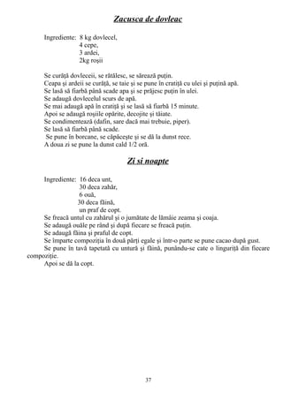 Zacusca de dovleac
Ingrediente: 8 kg dovlecel,
4 cepe,
3 ardei,
2kg roşii
Se curăţă dovleceii, se rătălesc, se sărează puţin.
Ceapa şi ardeii se curăţă, se taie şi se pune în cratiţă cu ulei şi puţină apă.
Se lasă să fiarbă până scade apa şi se prăjesc puţin în ulei.
Se adaugă dovlecelul scurs de apă.
Se mai adaugă apă în cratiţă şi se lasă să fiarbă 15 minute.
Apoi se adaugă roşiile opărite, decojite şi tăiate.
Se condimentează (dafin, sare dacă mai trebuie, piper).
Se lasă să fiarbă până scade.
Se pune în borcane, se căpăceşte şi se dă la dunst rece.
A doua zi se pune la dunst cald 1/2 oră.

Zi si noapte
Ingrediente: 16 deca unt,
30 deca zahăr,
6 ouă,
30 deca făină,
un praf de copt.
Se freacă untul cu zahărul şi o jumătate de lămâie zeama şi coaja.
Se adaugă ouăle pe rând şi după fiecare se freacă puţin.
Se adaugă făina şi praful de copt.
Se împarte compoziţia în două părţi egale şi într-o parte se pune cacao după gust.
Se pune în tavă tapetată cu untură şi făină, punându-se cate o linguriţă din fiecare
compoziţie.
Apoi se dă la copt.

37

 
