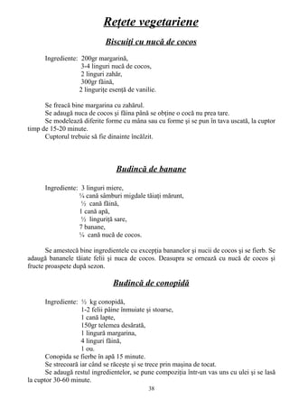 Reţete vegetariene
Biscuiţi cu nucă de cocos
Ingrediente: 200gr margarină,
3-4 linguri nucă de cocos,
2 linguri zahăr,
300gr făină,
2 linguriţe esenţă de vanilie.
Se freacă bine margarina cu zahărul.
Se adaugă nuca de cocos şi făina până se obţine o cocă nu prea tare.
Se modelează diferite forme cu mâna sau cu forme şi se pun în tava uscată, la cuptor
timp de 15-20 minute.
Cuptorul trebuie să fie dinainte încălzit.

Budincă de banane
Ingrediente: 3 linguri miere,
¼ cană sâmburi migdale tăiaţi mărunt,
½ cană făină,
1 cană apă,
½ linguriţă sare,
7 banane,
¼ cană nucă de cocos.
Se amestecă bine ingredientele cu excepţia bananelor şi nucii de cocos şi se fierb. Se
adaugă bananele tăiate felii şi nuca de cocos. Deasupra se ornează cu nucă de cocos şi
fructe proaspete după sezon.

Budincă de conopidă
Ingrediente: ½ kg conopidă,
1-2 felii pâine înmuiate şi stoarse,
1 cană lapte,
150gr telemea desărată,
1 lingură margarina,
4 linguri făină,
1 ou.
Conopida se fierbe în apă 15 minute.
Se strecoară iar când se răceşte şi se trece prin maşina de tocat.
Se adaugă restul ingredientelor, se pune compoziţia într-un vas uns cu ulei şi se lasă
la cuptor 30-60 minute.
38

 