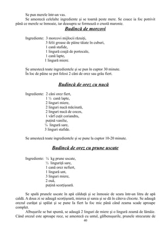 Se pun merele într-un vas.
Se amestecă celelalte ingrediente şi se toarnă peste mere. Se coace ia foc potrivit
până ce merele se înmoaie, iar deasupra se formează o crustă maronie.

Budincă de morcovi
Ingrediente: 3 morcovi mijlocii răzuiţi,
3 felii groase de pâine tăiate în cuburi,
1 cană stafide,
1 lingură coajă de portocale,
1 cană lapte,
1 lingură miere.
Se amestecă toate ingredientele şi se pun în cuptor 30 minute.
În loc de pâine se pot folosi 2 căni de orez sau grâu fiert.

Budincă de orez cu nucă
Ingrediente: 2 căni orez fiert,
1 ½ cană lapte,
2 linguri miere,
2 linguri nucă măcinată,
2 linguri nucă de cocos,
1 vârf cuţit coriandru,
puţină vanilie,
¼ lingură sare,
3 linguri stafide.
Se amestecă toate ingredientele şi se pune la cuptor 10-20 minute.

Budincă de orez cu prune uscate
Ingrediente: ¼ kg prune uscate,
½ linguriţă sare,
1 cană orez nefiert,
1 lingură unt,
3 linguri miere,
2 ouă,
puţină scorţişoară.
Se spală prunele uscate în apă călduţă şi se înmoaie de seara într-un litru de apă
caldă. A doua zi se adaugă scorţişoară, mierea şi sarea şi se dă în câteva clocote. Se adaugă
orezul curăţat şi spălat şi se pune Ia fiert la foc mic până când zeama scade aproape
complet.
Albuşurile se bat spumă, se adaugă 2 linguri de miere şi o lingură zeamă de lămâie.
Când orezul este aproape rece, se amestecă cu untul, gălbenuşurile, prunele strecurate de
40

 