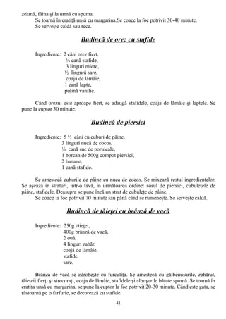 zeamă, făina şi la urmă cu spuma.
Se toarnă în cratiţă unsă cu margarina.Se coace la foc potrivit 30-40 minute.
Se serveşte caldă sau rece.

Budincă de orez cu stafide
Ingrediente: 2 căni orez fiert,
¼ cană stafide,
3 linguri miere,
½ lingură sare,
coajă de lămâie,
1 cană lapte,
puţină vanilie.
Când orezul este aproape fiert, se adaugă stafidele, coaja de lămâie şi laptele. Se
pune la cuptor 30 minute.

Budincă de piersici
Ingrediente: 5 ½ căni cu cuburi de pâine,
3 linguri nucă de cocos,
½ cană suc de portocale,
1 borcan de 500g compot piersici,
2 banane,
1 cană stafide.
Se amestecă cuburile de pâine cu nuca de cocos. Se mixează restul ingredientelor.
Se aşează în straturi, într-o tavă, în următoarea ordine: sosul de piersici, cubuleţele de
pâine, stafidele. Deasupra se pune încă un strat de cubuleţe de pâine.
Se coace la foc potrivit 70 minute sau până când se rumeneşte. Se serveşte caldă.

Budincă de tăieţei cu brânză de vacă
Ingrediente: 250g tăieţei,
400g brânză de vacă,
2 ouă,
4 linguri zahăr,
coajă de lămâie,
stafide,
sare.
Brânza de vacă se zdrobeşte cu furculiţa. Se amestecă cu gălbenuşurile, zahărul,
tăieţeii fierţi şi strecuraţi, coaja de lămâie, stafidele şi albuşurile bătute spumă. Se toarnă în
cratiţa unsă cu margarina, se pune la cuptor la foc potrivit 20-30 minute. Când este gata, se
răstoarnă pe o farfurie, se decorează cu stafide.
41

 
