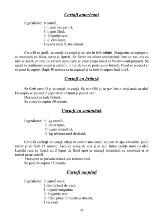 Cartofi americani
Ingrediente: 6 cartofi,
3 linguri margarină,
3 linguri făină,
½ linguriţă sare,
2 ½ căni lapte,
1 ceapă mică tăiată mărunt.
Cartofii se spală, se curăţă de coajă şi se taie în felii subţiri. Margarina se topeşte şi
se amestecă cu făina, sarea şi laptele. Se fierbe un minut amestecând. într-un vas uns cu
ulei se aşază un strat de cartofi peste care se pune ceapa tăiată şi Va din sosul preparat. Se
aşază în continuare sosul şi cartofii. în loc de sos se poate pune brânză. Vasul se acoperă şi
se pune la cuptor. După 30 minute se ia capacul şi se lasă în cuptor încă o oră.

Cartofi cu brânză
Se fierb cartofii şi se curăţă de coajă. Se taie felii şi se pun într-o tavă unsă cu ulei.
Deasupra se presară 2 cepe tăiate mărunt şi puţină sare.
Deasupra se rade brânză.
Se coace la cuptor 30 minute.

Cartofi cu smântână
Ingrediente: ½ kg cartofi,
½ cană lapte,
5 linguri smântână,
¼ kg telemea rasă desărată.
Cartofii curăţaţi de coajă, tăiaţi în cuburi mai mari, se pun în apa clocotită, puţin
sărată şi se fierb 15 minute. Apoi se scurg de apă şi se pun într-o cratiţă unsă cu ulei.
Laptele rece se freacă cu 2 liguri de făină apoi se adaugă smântână, se amestecă şi se
toarnă peste cartofi.
Deasupra se presară brânză sau telemea rasă.
Se pune la cuptor 15 minute.

Cartofi umpluţi
Ingrediente: 2 cartofi mari,
2 căni brânză de vaci,
1 lingură margarina,
½ linguriţă sare,
½ felie pâine înmuiată şi stoarsă,
1 ou crud.
42

 